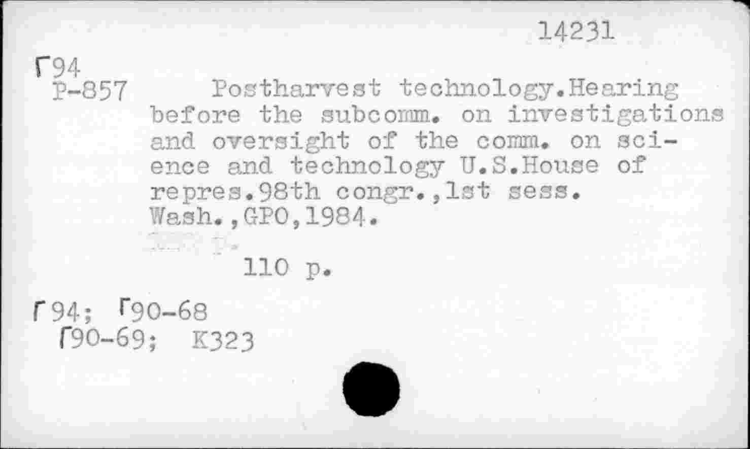 ﻿14231
C94
P-857 Postharvest technology.Hearing before the subcomm, on investigations and oversight of the comm, on science and technology U.S.House of repres.98th congr.,1st sess.
Wash.,GPO,1984.
110 p.
f94; ^90-68
T9O-69; K323